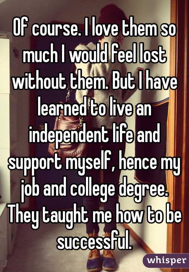 Of course. I love them so much I would feel lost without them. But I have learned to live an independent life and support myself, hence my job and college degree. They taught me how to be successful. 