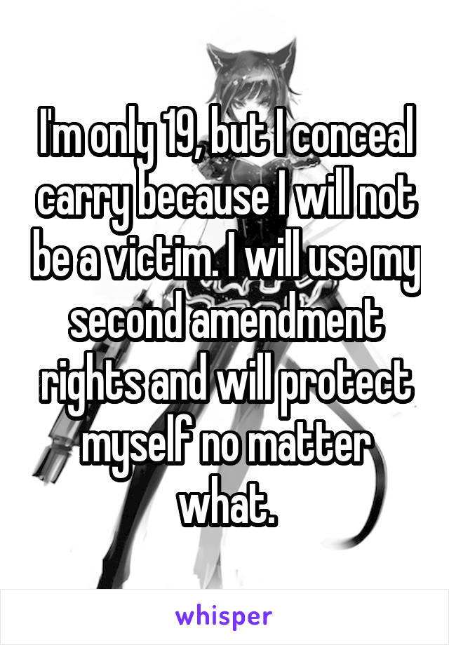 I'm only 19, but I conceal carry because I will not be a victim. I will use my second amendment rights and will protect myself no matter what.