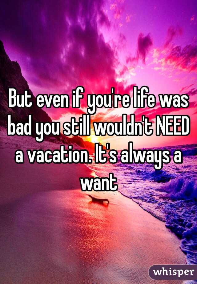 But even if you're life was bad you still wouldn't NEED a vacation. It's always a want