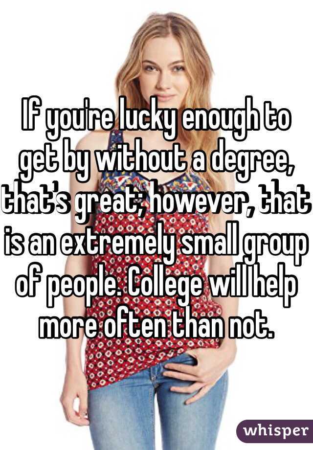 If you're lucky enough to get by without a degree, that's great; however, that is an extremely small group of people. College will help more often than not.