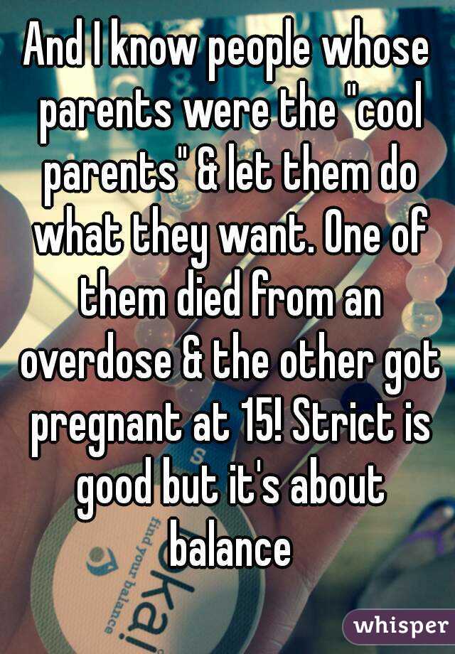 And I know people whose parents were the "cool parents" & let them do what they want. One of them died from an overdose & the other got pregnant at 15! Strict is good but it's about balance