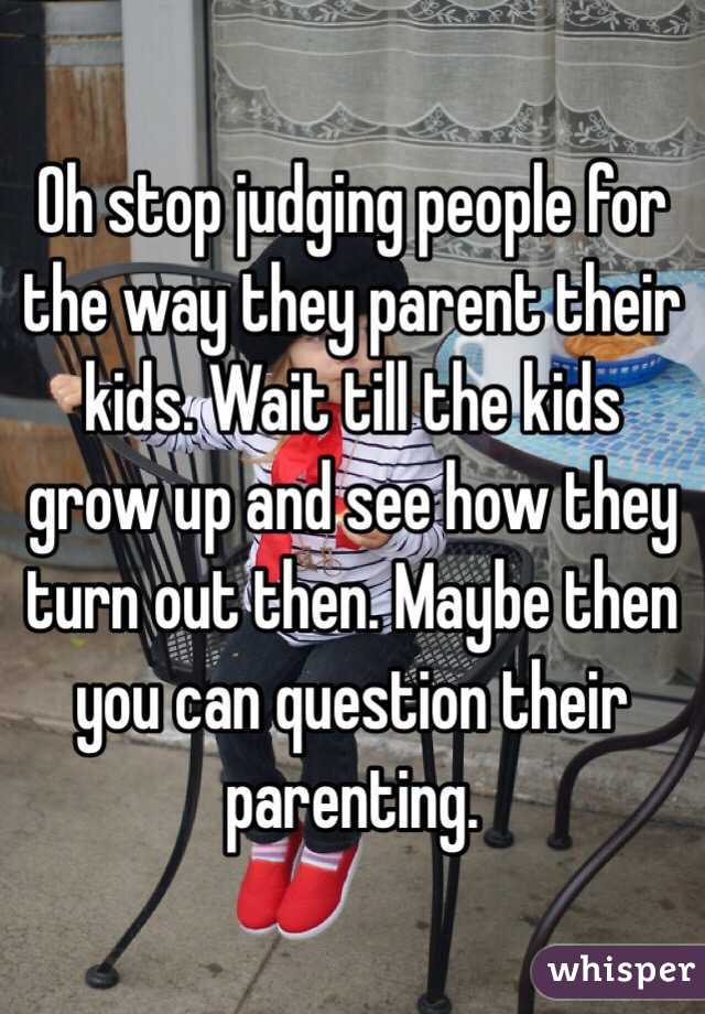Oh stop judging people for the way they parent their kids. Wait till the kids grow up and see how they turn out then. Maybe then you can question their parenting.