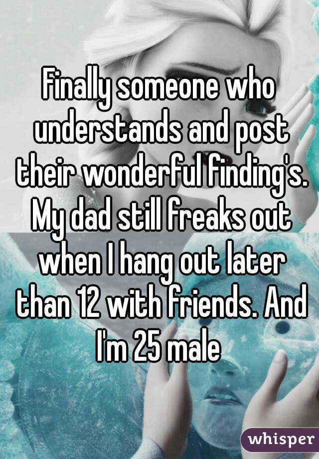 Finally someone who understands and post their wonderful finding's. My dad still freaks out when I hang out later than 12 with friends. And I'm 25 male 