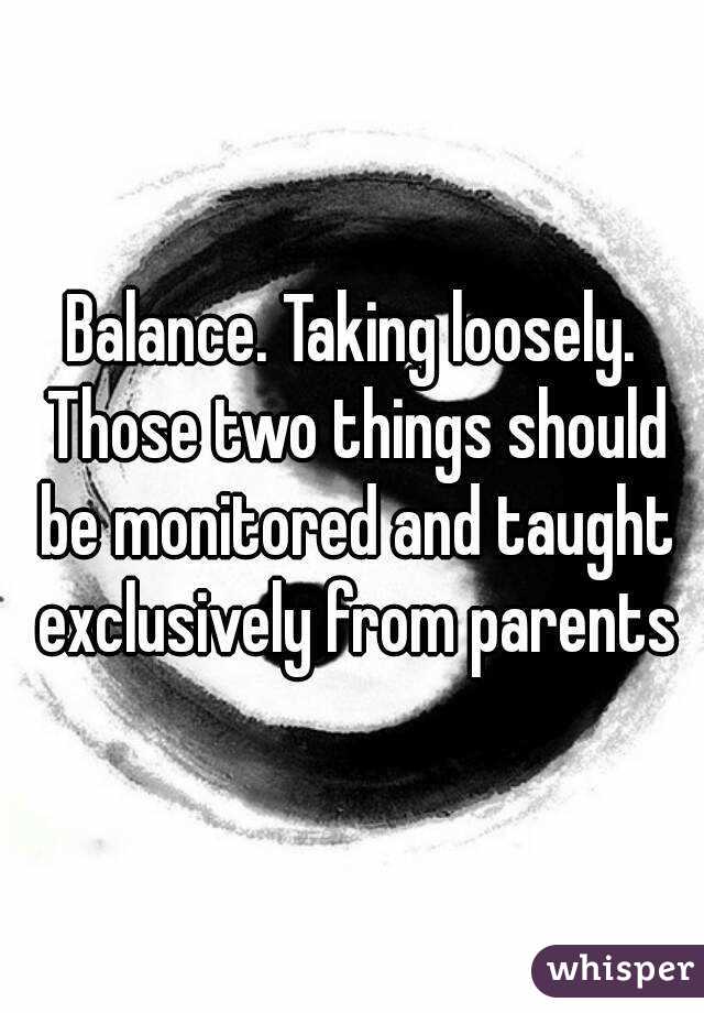Balance. Taking loosely. Those two things should be monitored and taught exclusively from parents