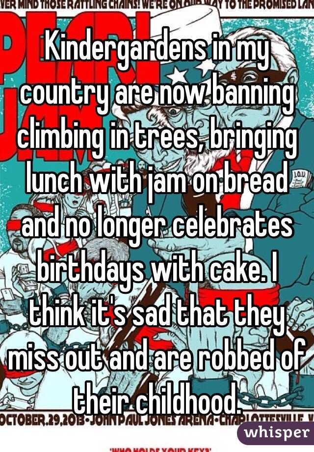 Kindergardens in my country are now banning climbing in trees, bringing lunch with jam on bread and no longer celebrates birthdays with cake. I think it's sad that they miss out and are robbed of their childhood. 