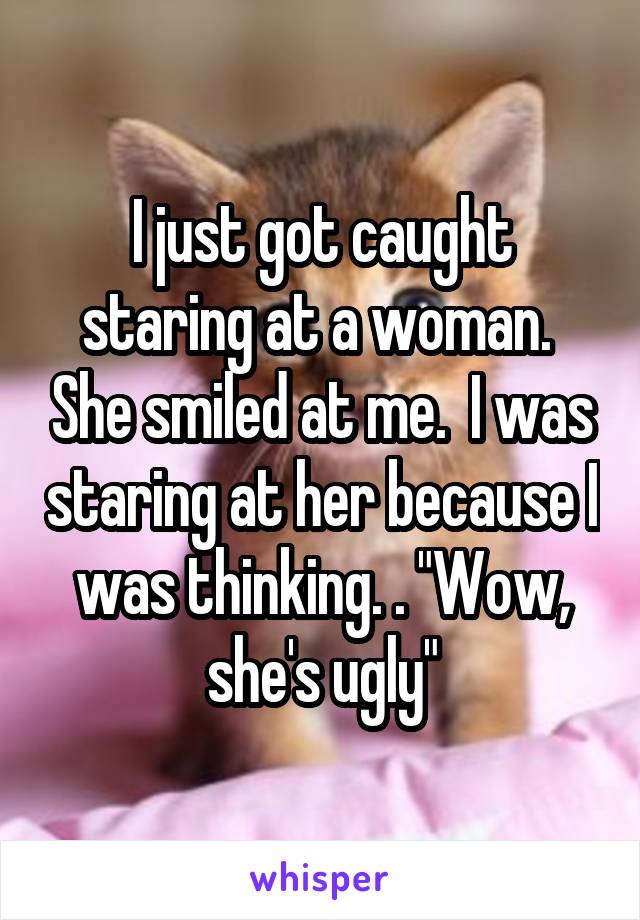 I just got caught staring at a woman.  She smiled at me.  I was staring at her because I was thinking. . "Wow, she's ugly"