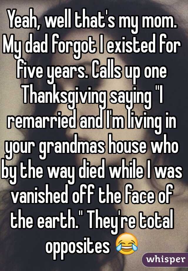 Yeah, well that's my mom. My dad forgot I existed for five years. Calls up one Thanksgiving saying "I remarried and I'm living in your grandmas house who by the way died while I was vanished off the face of the earth." They're total opposites 😂