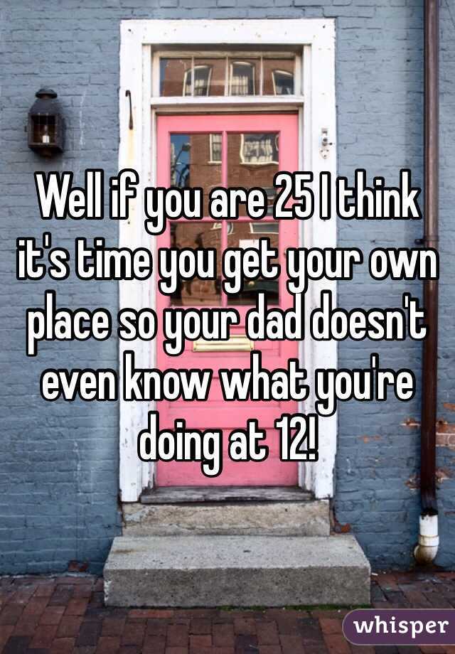 Well if you are 25 I think it's time you get your own place so your dad doesn't even know what you're doing at 12!