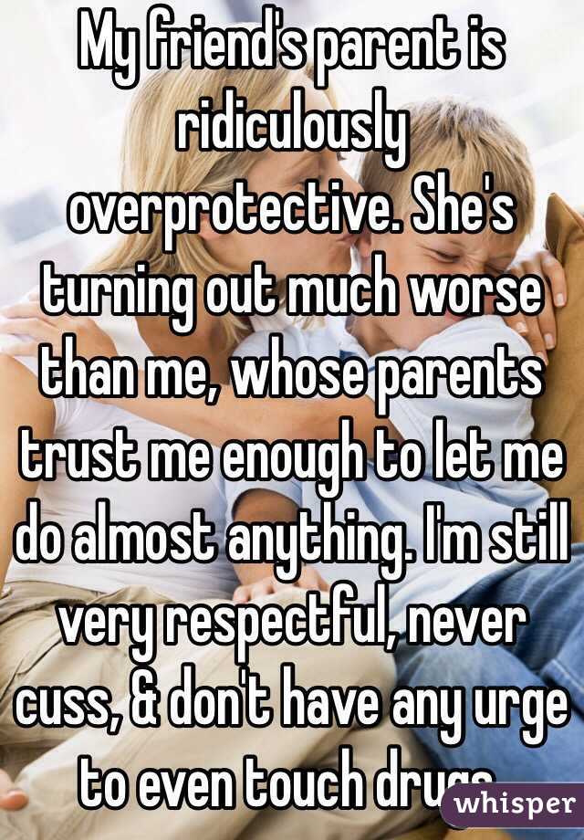 My friend's parent is ridiculously overprotective. She's turning out much worse than me, whose parents trust me enough to let me do almost anything. I'm still very respectful, never cuss, & don't have any urge to even touch drugs.