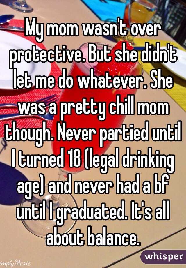 My mom wasn't over protective. But she didn't let me do whatever. She was a pretty chill mom though. Never partied until I turned 18 (legal drinking age) and never had a bf until I graduated. It's all about balance. 