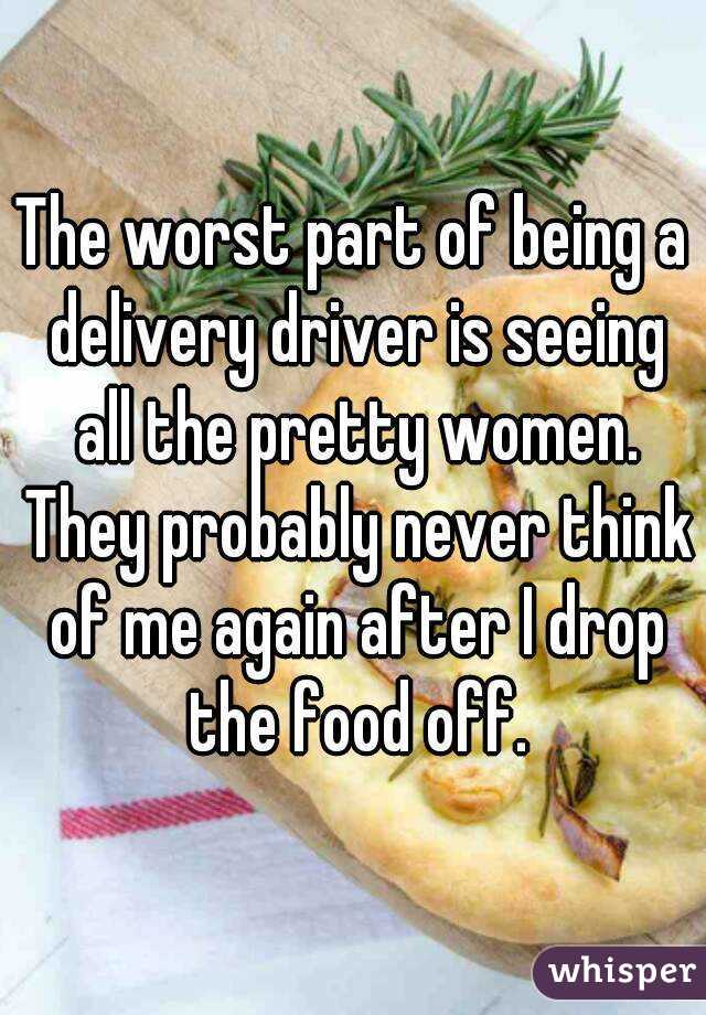 The worst part of being a delivery driver is seeing all the pretty women. They probably never think of me again after I drop the food off.
