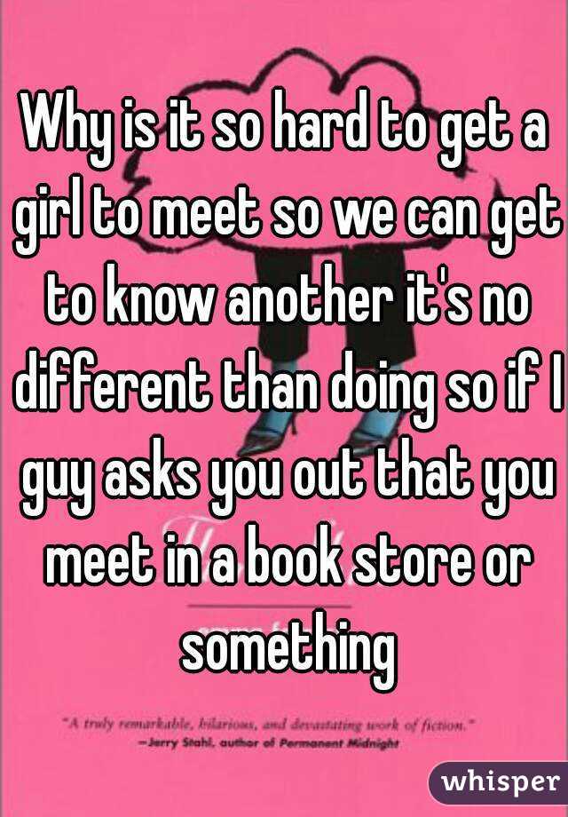 Why is it so hard to get a girl to meet so we can get to know another it's no different than doing so if I guy asks you out that you meet in a book store or something