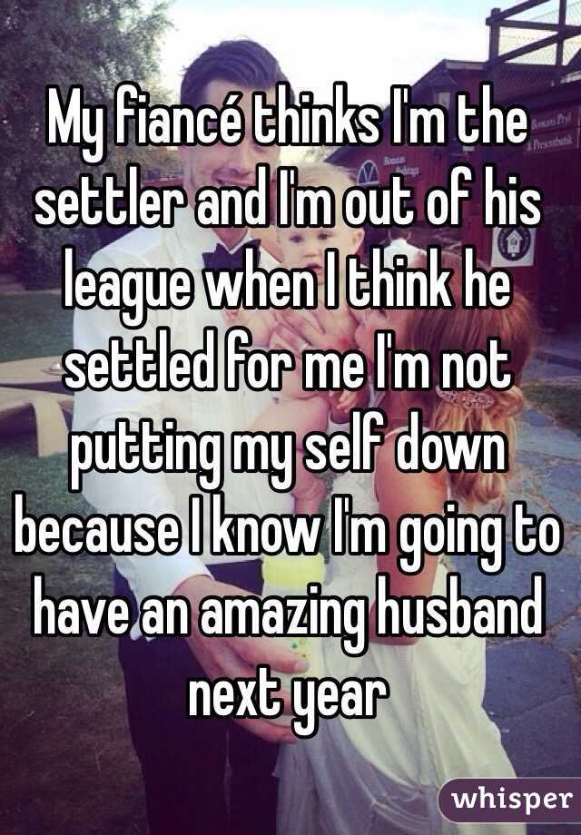 My fiancé thinks I'm the settler and I'm out of his league when I think he settled for me I'm not putting my self down because I know I'm going to have an amazing husband next year 