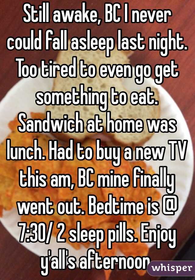 Still awake, BC I never could fall asleep last night. Too tired to even go get something to eat. Sandwich at home was lunch. Had to buy a new TV this am, BC mine finally went out. Bedtime is @ 7:30/ 2 sleep pills. Enjoy y'all's afternoon.