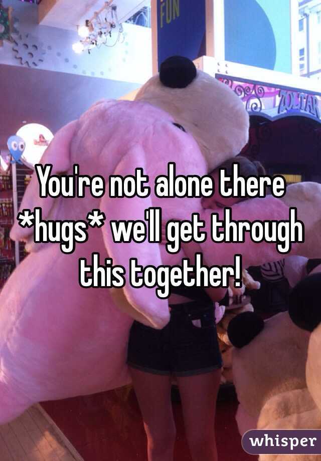 You're not alone there *hugs* we'll get through this together!