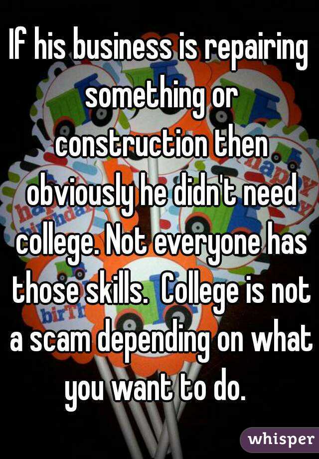 If his business is repairing something or construction then obviously he didn't need college. Not everyone has those skills.  College is not a scam depending on what you want to do.  