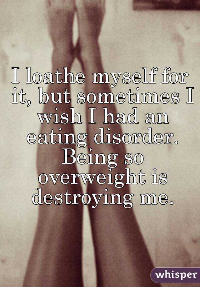 I loathe myself for it, but sometimes I wish I had an eating disorder. Being so overweight is destroying me.