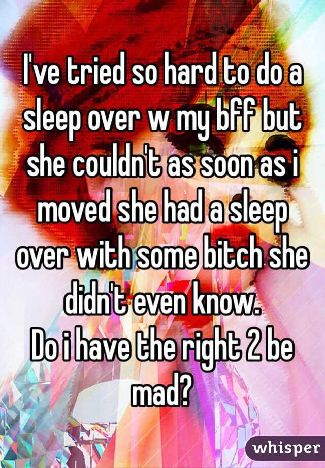 I've tried so hard to do a sleep over w my bff but she couldn't as soon as i moved she had a sleep over with some bitch she didn't even know. 
Do i have the right 2 be mad? 