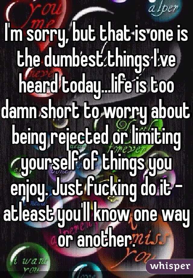 I'm sorry, but that is one is the dumbest things I've heard today...life is too damn short to worry about being rejected or limiting yourself of things you enjoy. Just fucking do it - atleast you'll know one way or another.