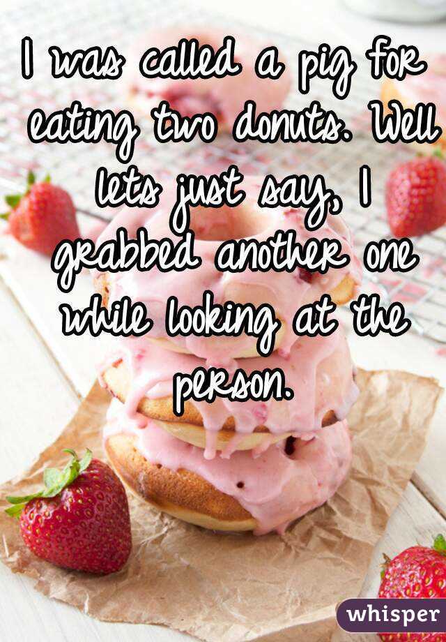 I was called a pig for eating two donuts. Well lets just say, I grabbed another one while looking at the person.