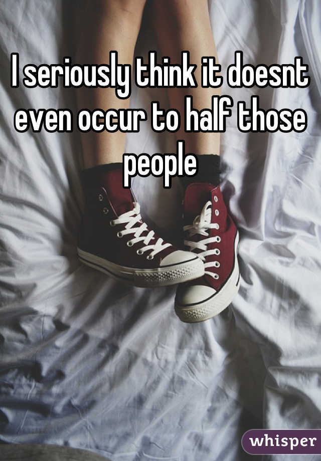 I seriously think it doesnt even occur to half those people