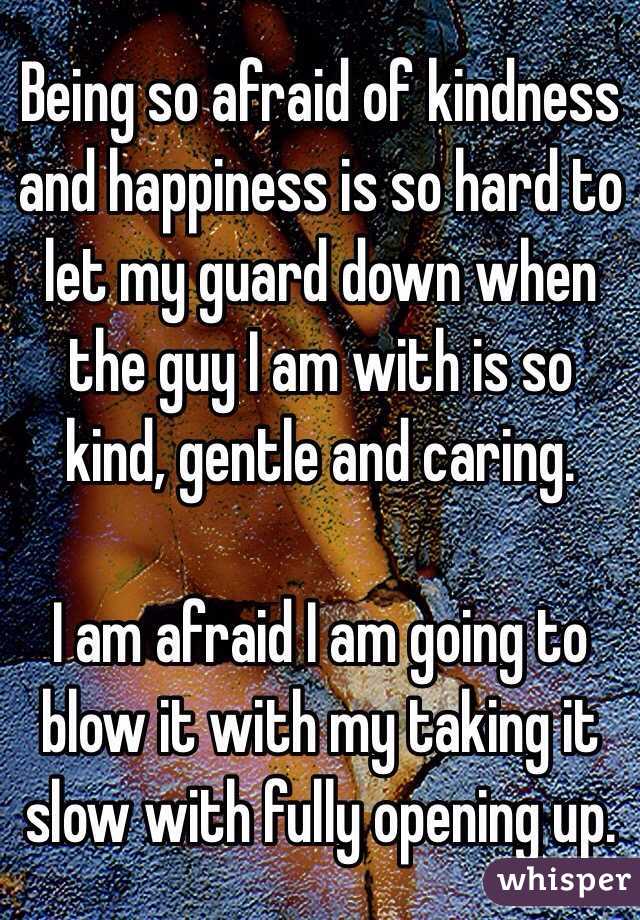 Being so afraid of kindness and happiness is so hard to let my guard down when the guy I am with is so kind, gentle and caring.

I am afraid I am going to blow it with my taking it slow with fully opening up. 
