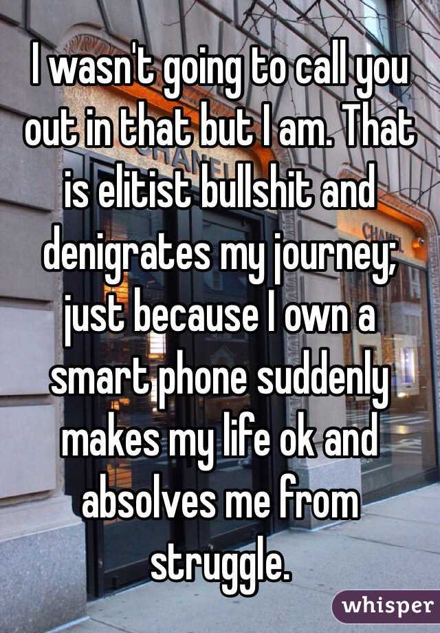 I wasn't going to call you out in that but I am. That is elitist bullshit and denigrates my journey; just because I own a smart phone suddenly makes my life ok and absolves me from struggle.