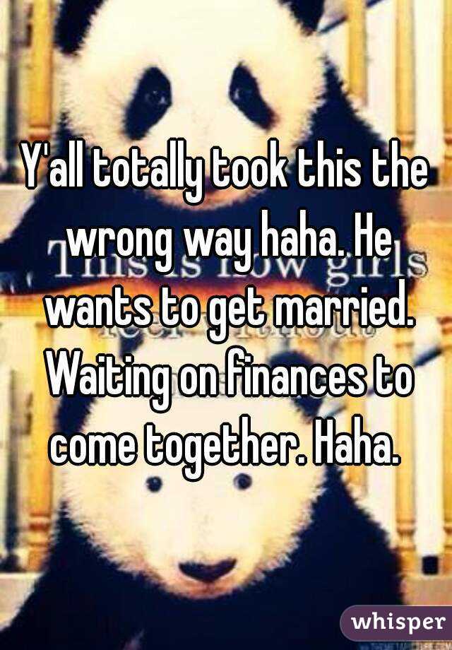 Y'all totally took this the wrong way haha. He wants to get married. Waiting on finances to come together. Haha. 