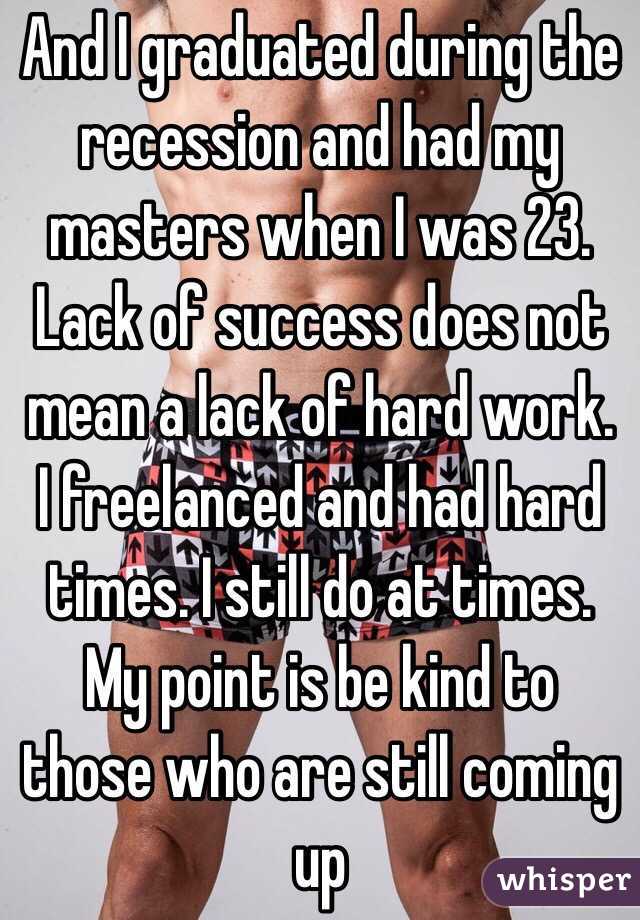 And I graduated during the recession and had my masters when I was 23. Lack of success does not mean a lack of hard work. I freelanced and had hard times. I still do at times. My point is be kind to those who are still coming up