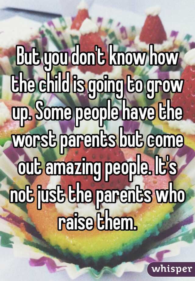 But you don't know how the child is going to grow up. Some people have the worst parents but come out amazing people. It's not just the parents who raise them. 