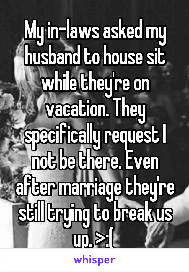 My in-laws asked my husband to house sit while they're on vacation. They specifically request I not be there. Even after marriage they're still trying to break us up. >:( 