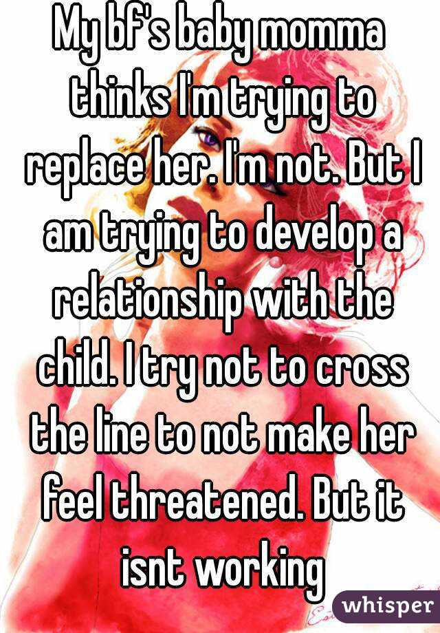 My bf's baby momma thinks I'm trying to replace her. I'm not. But I am trying to develop a relationship with the child. I try not to cross the line to not make her feel threatened. But it isnt working