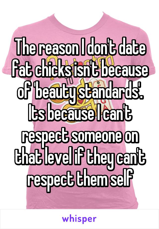 The reason I don't date fat chicks isn't because of 'beauty standards'. Its because I can't respect someone on that level if they can't respect them self