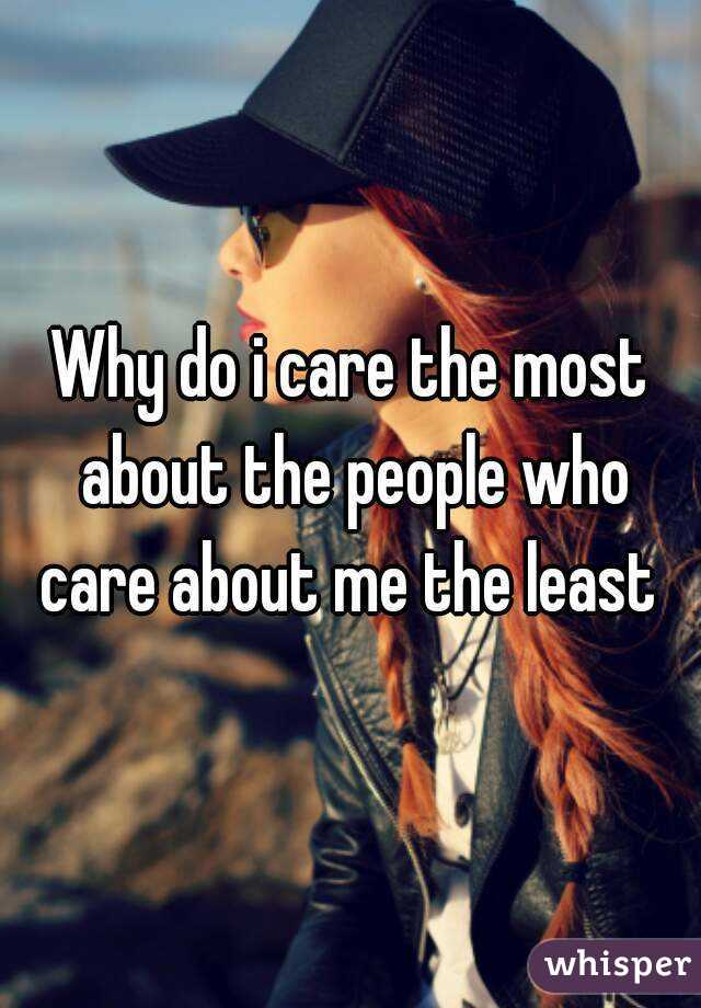 Why do i care the most about the people who care about me the least 