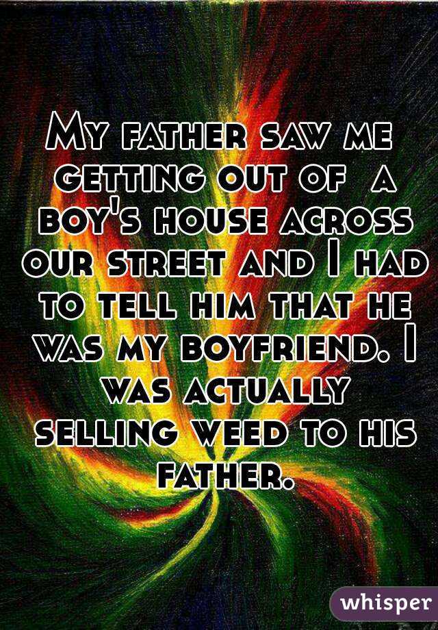 My father saw me getting out of  a boy's house across our street and I had to tell him that he was my boyfriend. I was actually selling weed to his father.
