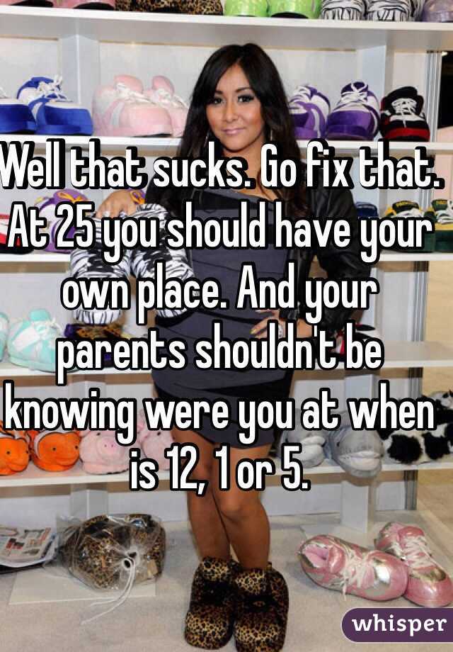 Well that sucks. Go fix that. At 25 you should have your own place. And your parents shouldn't be knowing were you at when is 12, 1 or 5. 