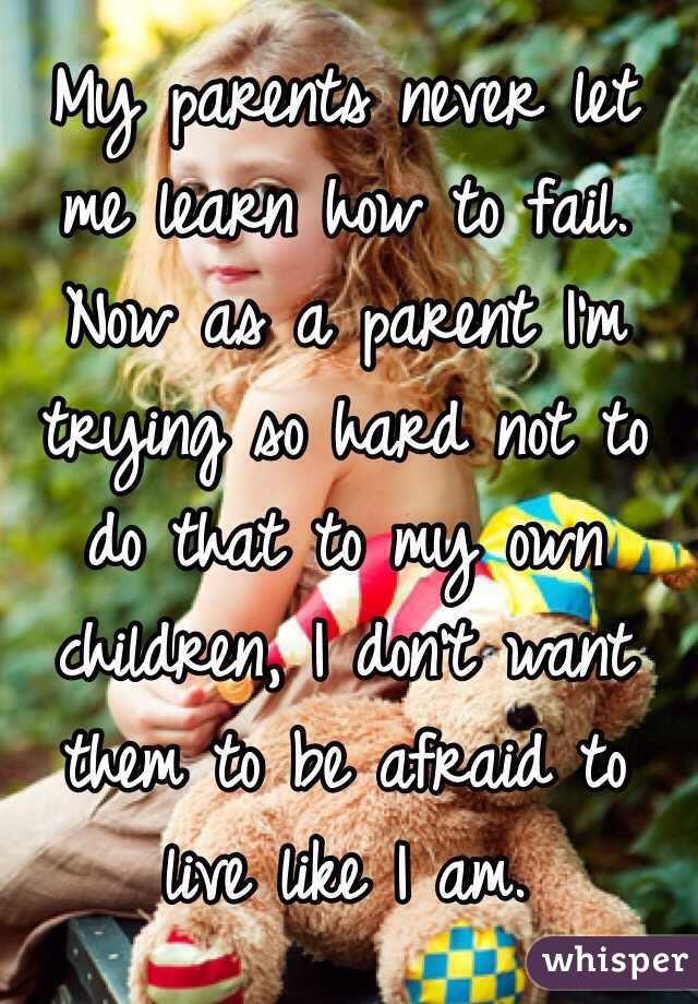 My parents never let me learn how to fail. Now as a parent I'm trying so hard not to do that to my own children, I don't want them to be afraid to live like I am.