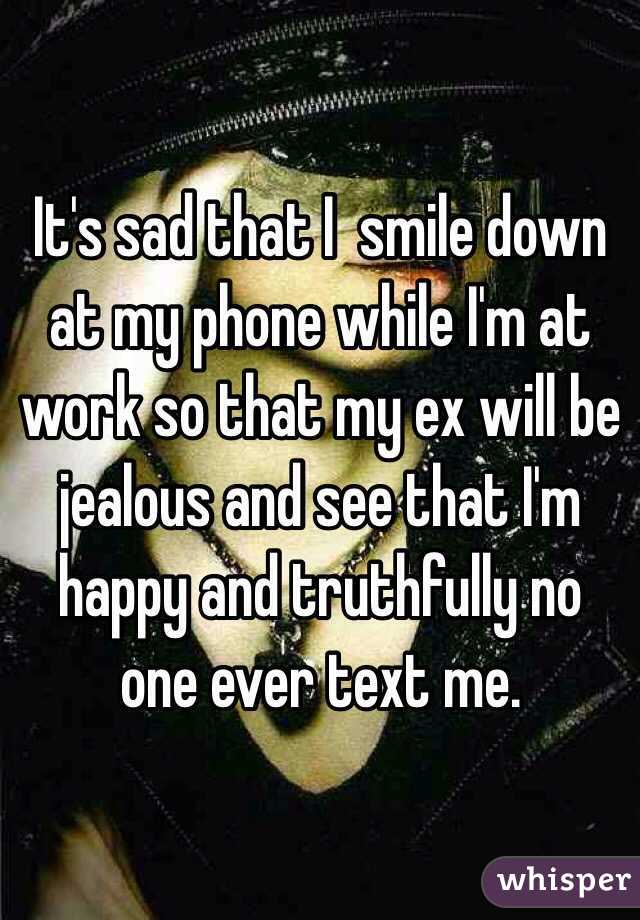 It's sad that I  smile down at my phone while I'm at work so that my ex will be jealous and see that I'm happy and truthfully no one ever text me.  