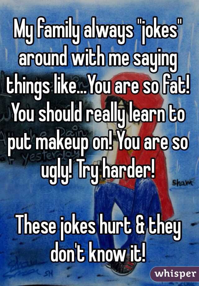 My family always "jokes" around with me saying things like...You are so fat! You should really learn to put makeup on! You are so ugly! Try harder!

These jokes hurt & they don't know it! 
