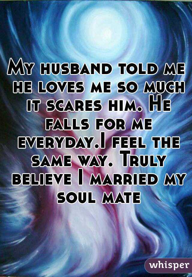 My husband told me he loves me so much it scares him. He falls for me everyday.I feel the same way. Truly believe I married my soul mate