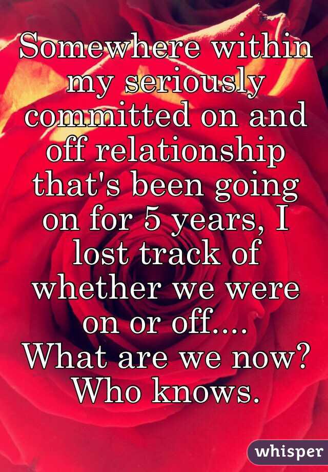 Somewhere within my seriously committed on and off relationship that's been going on for 5 years, I lost track of whether we were on or off.... 
What are we now? Who knows. 