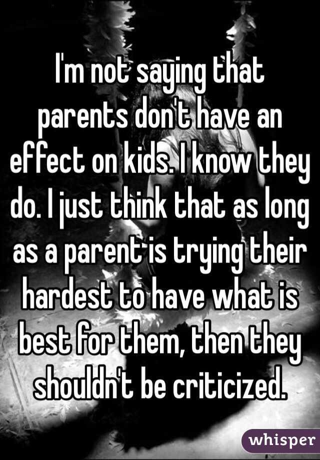 I'm not saying that parents don't have an effect on kids. I know they do. I just think that as long as a parent is trying their hardest to have what is best for them, then they shouldn't be criticized.