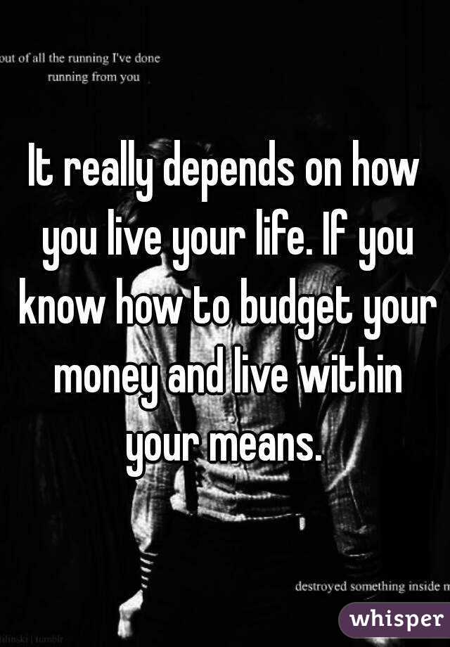 It really depends on how you live your life. If you know how to budget your money and live within your means. 