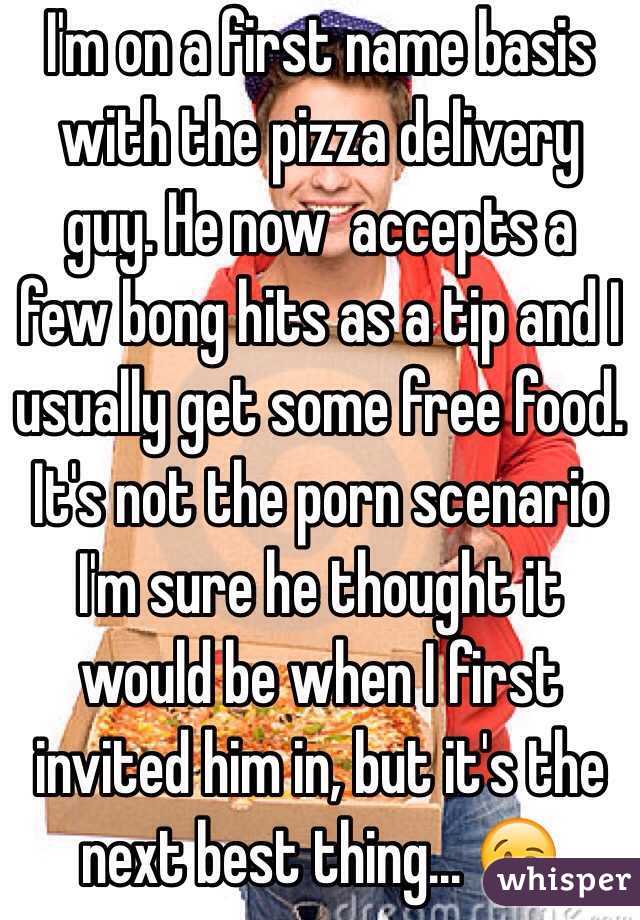 I'm on a first name basis with the pizza delivery guy. He now  accepts a few bong hits as a tip and I usually get some free food. It's not the porn scenario I'm sure he thought it would be when I first invited him in, but it's the next best thing... 😉