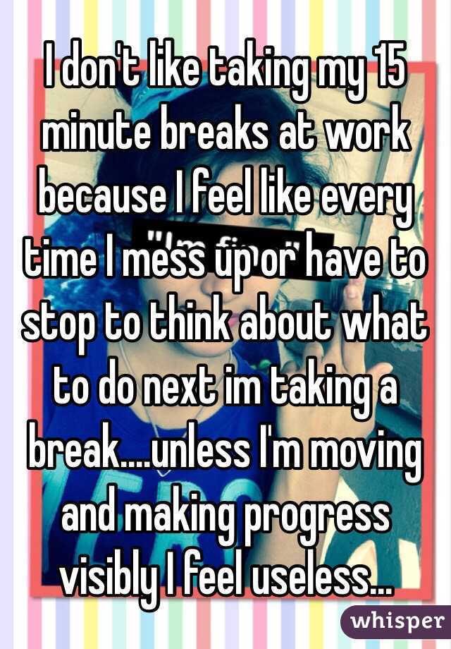 I don't like taking my 15 minute breaks at work because I feel like every time I mess up or have to stop to think about what to do next im taking a break....unless I'm moving and making progress visibly I feel useless...