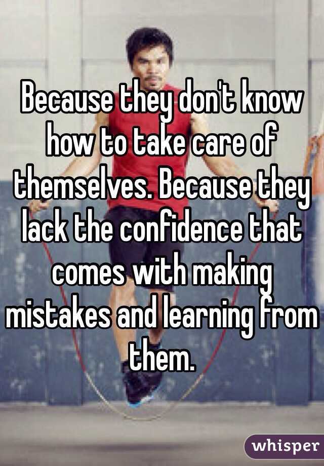 Because they don't know how to take care of themselves. Because they lack the confidence that comes with making mistakes and learning from them.