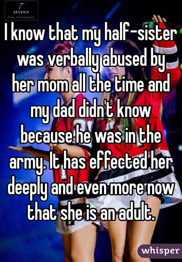 I know that my half-sister was verbally abused by her mom all the time and my dad didn't know because he was in the army. It has effected her deeply and even more now that she is an adult.