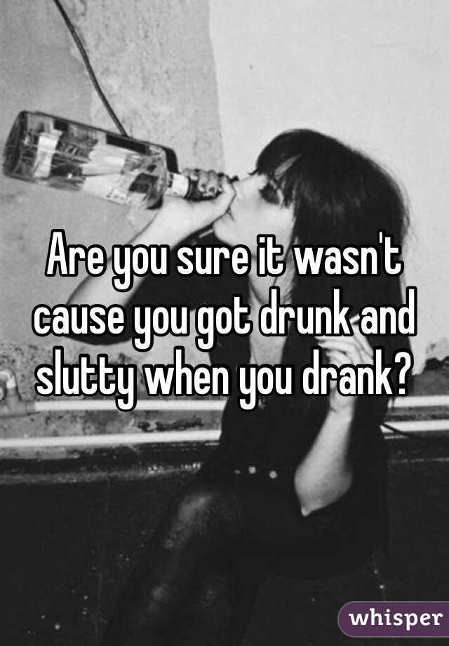 Are you sure it wasn't cause you got drunk and slutty when you drank? 