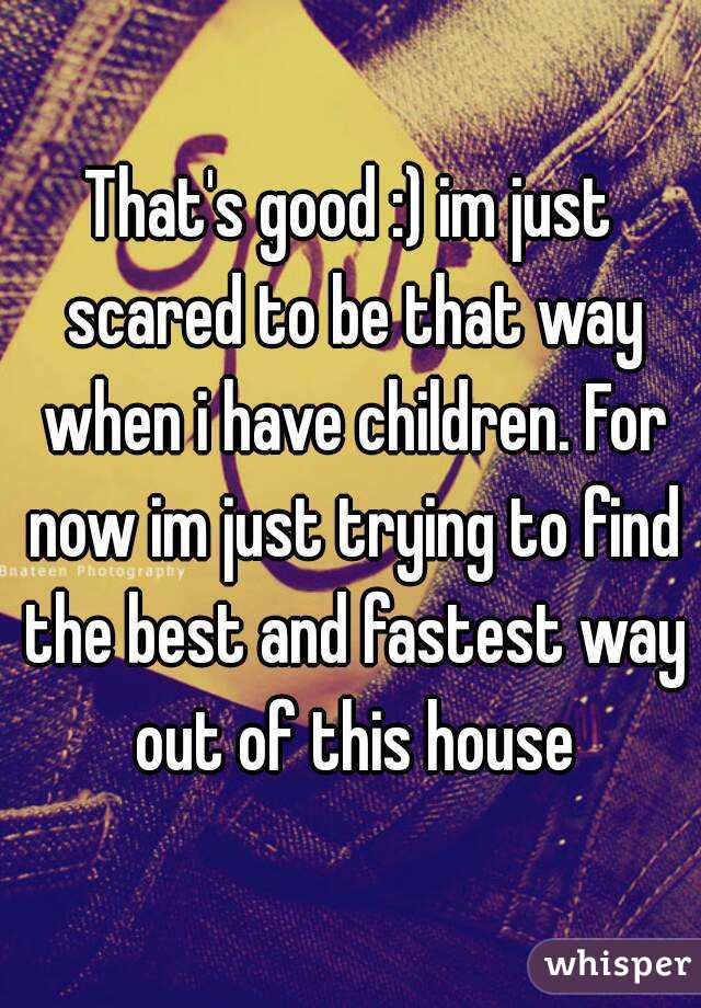 That's good :) im just scared to be that way when i have children. For now im just trying to find the best and fastest way out of this house