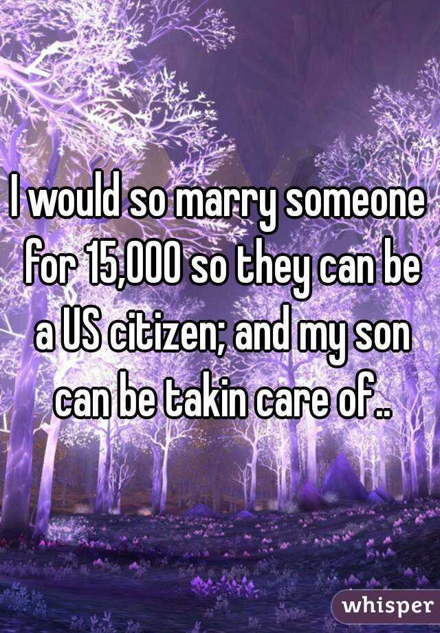 I would so marry someone for 15,000 so they can be a US citizen; and my son can be takin care of..